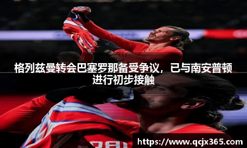 格列兹曼转会巴塞罗那备受争议，已与南安普顿进行初步接触