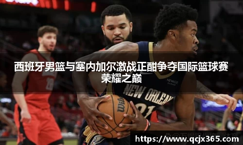 西班牙男篮与塞内加尔激战正酣争夺国际篮球赛荣耀之巅